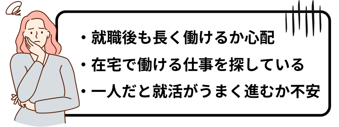 ・就職後も長く働けるか心配 ・在宅で働ける仕事を探している ・一人だと就活がうまく進むか不安